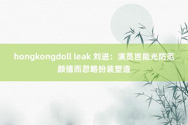 hongkongdoll leak 刘进：演员岂能光防范颜值而忽略扮装塑造