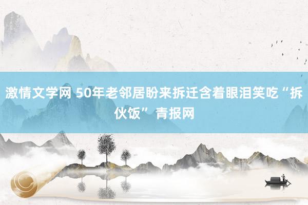 激情文学网 50年老邻居盼来拆迁含着眼泪笑吃“拆伙饭” 青报网