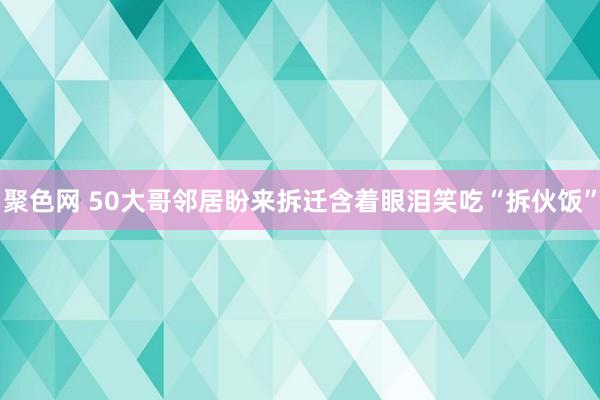 聚色网 50大哥邻居盼来拆迁含着眼泪笑吃“拆伙饭”