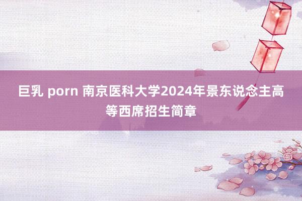 巨乳 porn 南京医科大学2024年景东说念主高等西席招生简章