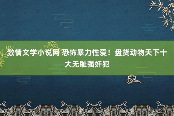 激情文学小说网 恐怖暴力性爱！盘货动物天下十大无耻强奸犯