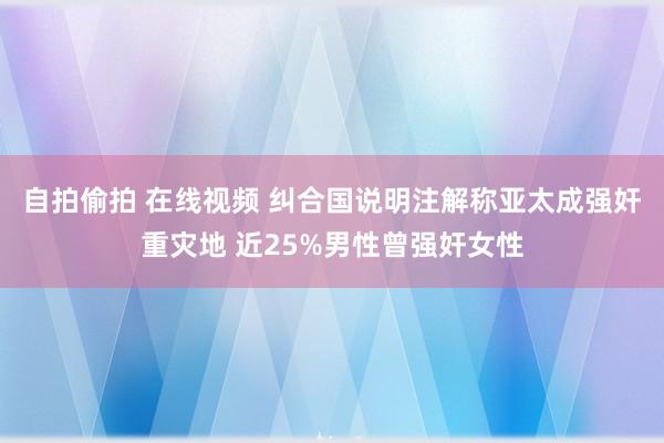 自拍偷拍 在线视频 纠合国说明注解称亚太成强奸重灾地 近25%男性曾强奸女性