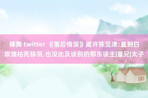 裸舞 twitter 《落后情深》戚许陈见津:直到白玫瑰枯死铩羽，也没比及谈别的那东谈主|皇兄|太子