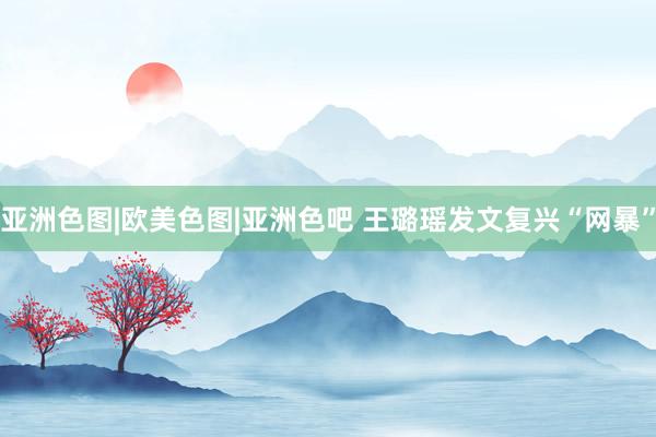 亚洲色图|欧美色图|亚洲色吧 王璐瑶发文复兴“网暴”