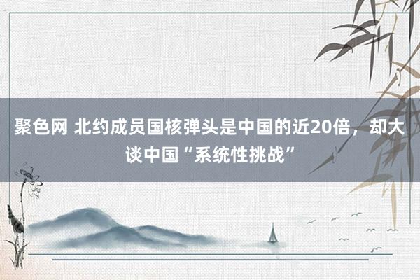 聚色网 北约成员国核弹头是中国的近20倍，却大谈中国“系统性挑战”