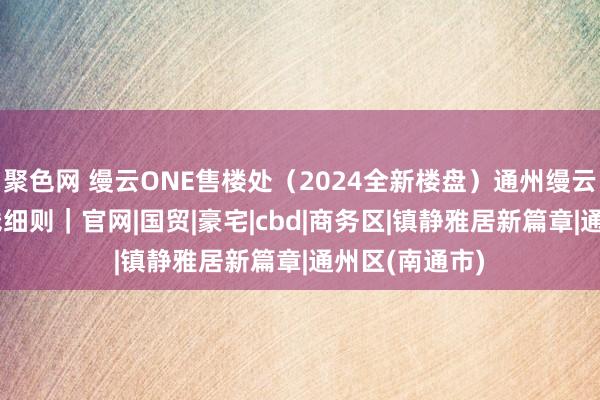 聚色网 缦云ONE售楼处（2024全新楼盘）通州缦云ONE最新价钱细则｜官网|国贸|豪宅|cbd|商务区|镇静雅居新篇章|通州区(南通市)