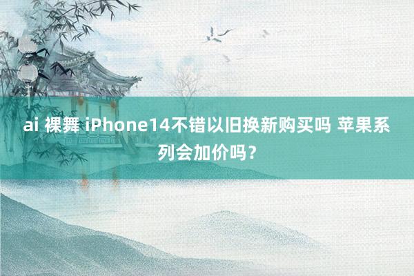 ai 裸舞 iPhone14不错以旧换新购买吗 苹果系列会加价吗？