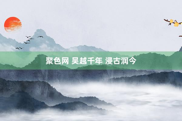 聚色网 吴越千年 浸古润今