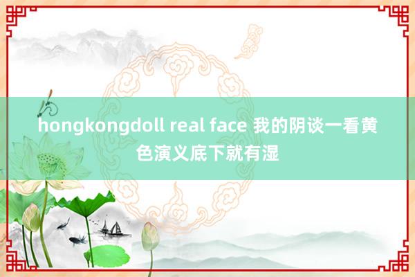 hongkongdoll real face 我的阴谈一看黄色演义底下就有湿