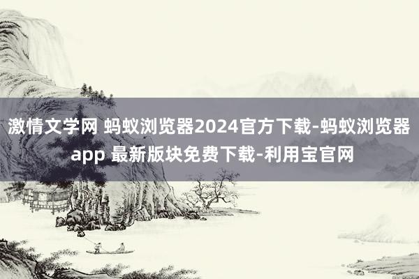 激情文学网 蚂蚁浏览器2024官方下载-蚂蚁浏览器 app 最新版块免费下载-利用宝官网