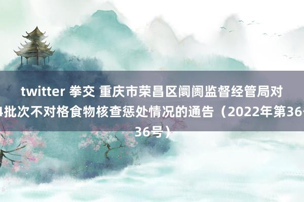 twitter 拳交 重庆市荣昌区阛阓监督经管局对于4批次不对格食物核查惩处情况的通告（2022年第36号）