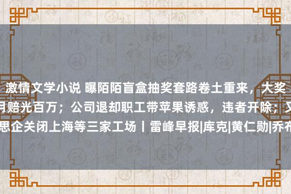 激情文学小说 曝陌陌盲盒抽奖套路卷土重来，大奖不好意思满，有东谈主一月赔光百万；公司退却职工带苹果诱惑，违者开除；又一好意思企关闭上海等三家工场丨雷峰早报|库克|黄仁勋|乔布斯|上海市|苹果公司|开发者测试版