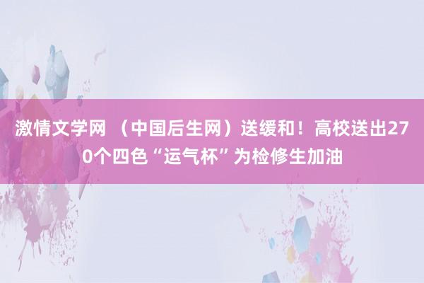 激情文学网 （中国后生网）送缓和！高校送出270个四色“运气杯”为检修生加油