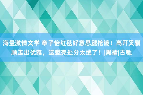 海量激情文学 章子怡红毯好意思腿抢镜！高开叉驯顺走出优雅，这躯壳处分太绝了！|黑裙|古驰