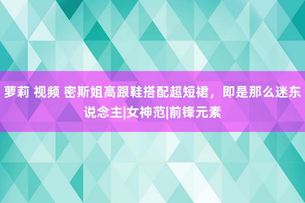 萝莉 视频 密斯姐高跟鞋搭配超短裙，即是那么迷东说念主|女神范|前锋元素