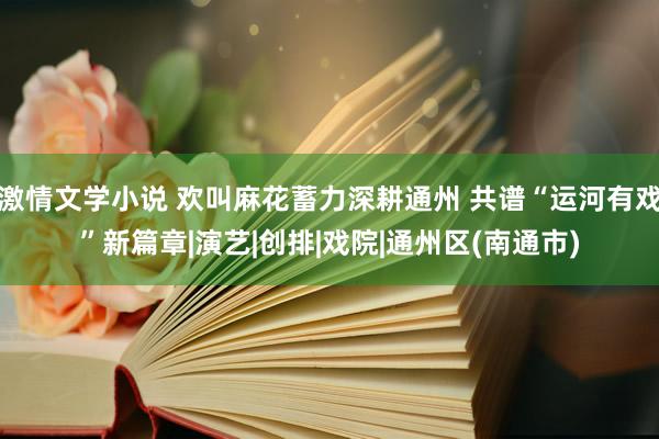 激情文学小说 欢叫麻花蓄力深耕通州 共谱“运河有戏”新篇章|演艺|创排|戏院|通州区(南通市)