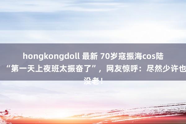 hongkongdoll 最新 70岁寇振海cos陆振华：“第一天上夜班太振奋了”，网友惊呼：尽然少许也没老！