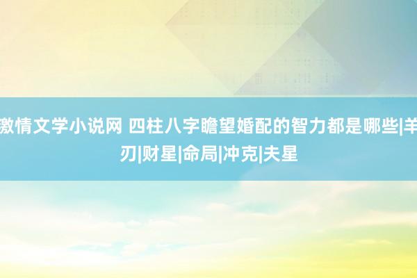 激情文学小说网 四柱八字瞻望婚配的智力都是哪些|羊刃|财星|命局|冲克|夫星