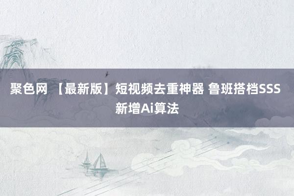 聚色网 【最新版】短视频去重神器 鲁班搭档SSS 新增Ai算法