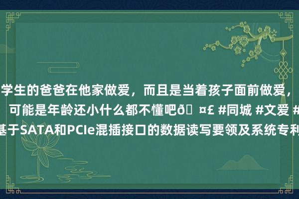 和学生的爸爸在他家做爱，而且是当着孩子面前做爱，太刺激了，孩子完全不看我们，可能是年龄还小什么都不懂吧🤣 #同城 #文爱 #自慰 深圳源创存储苦求基于SATA和PCIe混插接口的数据读写要领及系统专利，升迁SATA和PCIe混插接口的数据读写恶果|通讯|pcie|sata|PCIExpress