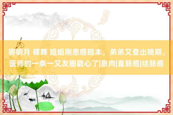 寄明月 裸舞 姐姐刚患癌赔本，弟弟又查出晚期，医师的一条一又友圈戳心了|息肉|直肠癌|结肠癌