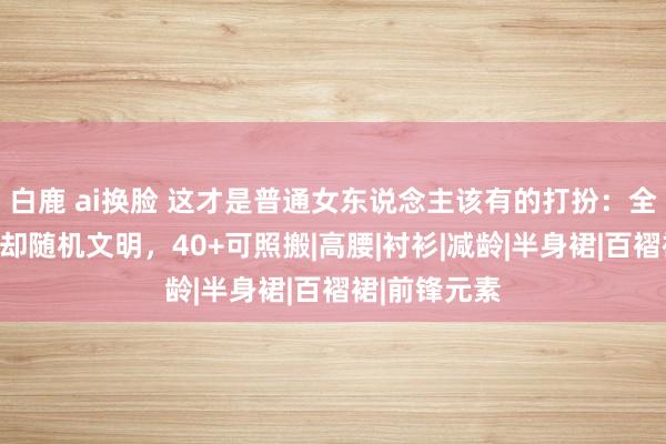 白鹿 ai换脸 这才是普通女东说念主该有的打扮：全是基础色、却随机文明，40+可照搬|高腰|衬衫|减龄|半身裙|百褶裙|前锋元素