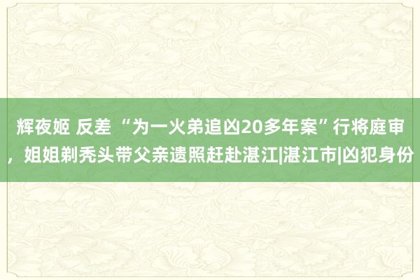 辉夜姬 反差 “为一火弟追凶20多年案”行将庭审，姐姐剃秃头带父亲遗照赶赴湛江|湛江市|凶犯身份