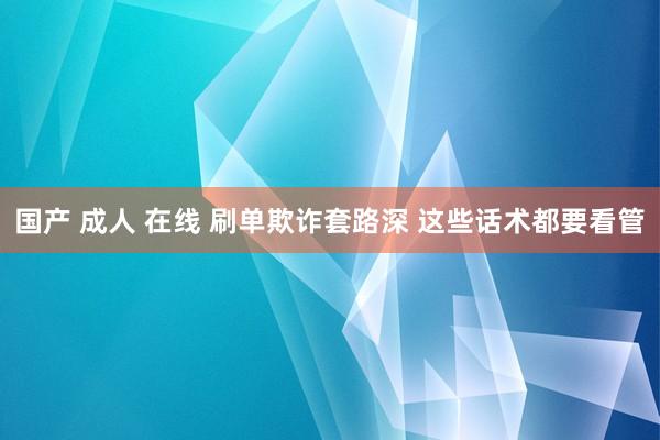 国产 成人 在线 刷单欺诈套路深 这些话术都要看管