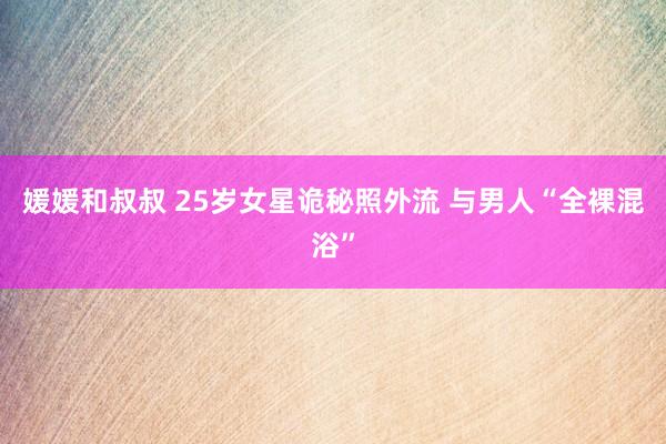 媛媛和叔叔 25岁女星诡秘照外流 与男人“全裸混浴”