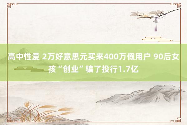 高中性爱 2万好意思元买来400万假用户 90后女孩“创业”骗了投行1.7亿