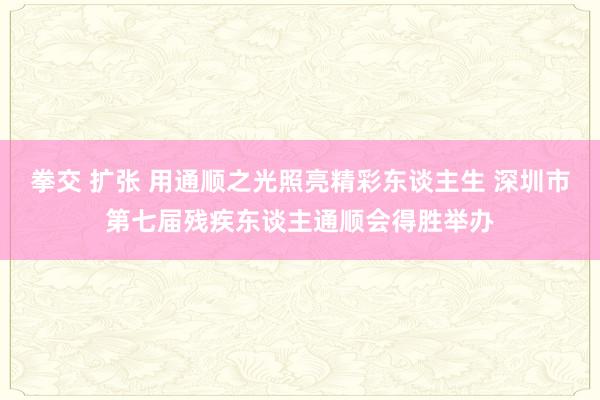 拳交 扩张 用通顺之光照亮精彩东谈主生 深圳市第七届残疾东谈主通顺会得胜举办