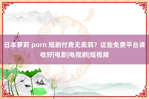 日本萝莉 porn 短剧付费无底洞？这些免费平台请收好|电影|电视剧|短视频