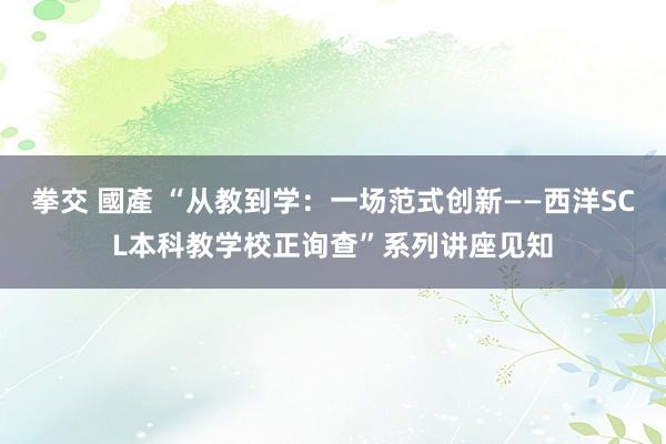 拳交 國產 “从教到学：一场范式创新――西洋SCL本科教学校正询查”系列讲座见知