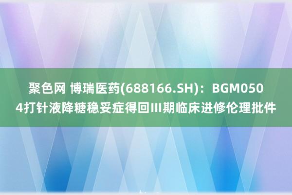 聚色网 博瑞医药(688166.SH)：BGM0504打针液降糖稳妥症得回Ⅲ期临床进修伦理批件