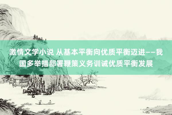 激情文学小说 从基本平衡向优质平衡迈进——我国多举措部署鞭策义务训诫优质平衡发展