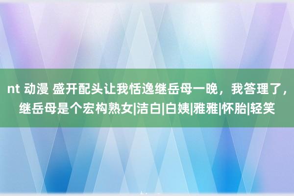 nt 动漫 盛开配头让我恬逸继岳母一晚，我答理了，继岳母是个宏构熟女|洁白|白姨|雅雅|怀胎|轻笑