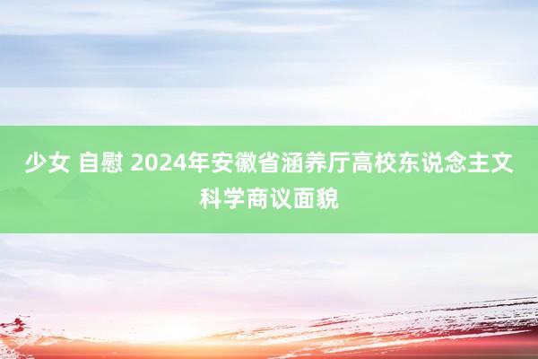 少女 自慰 2024年安徽省涵养厅高校东说念主文科学商议面貌