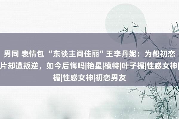 男同 表情包 “东谈主间佳丽”王李丹妮：为帮初恋拍大规范片却遭叛逆，如今后悔吗|艳星|模特|叶子楣|性感女神|初恋男友