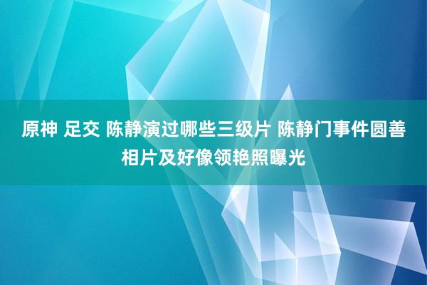 原神 足交 陈静演过哪些三级片 陈静门事件圆善相片及好像领艳照曝光