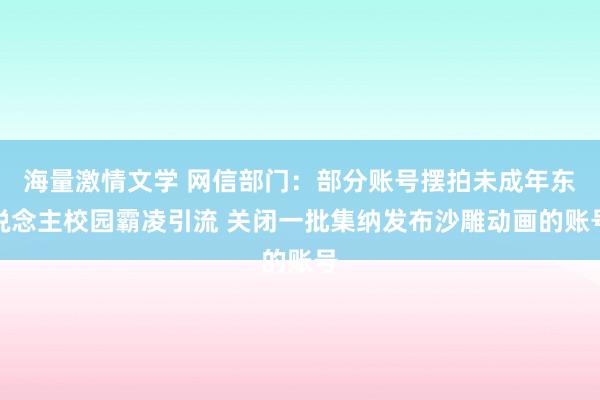 海量激情文学 网信部门：部分账号摆拍未成年东说念主校园霸凌引流 关闭一批集纳发布沙雕动画的账号