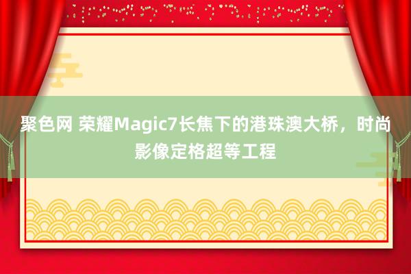 聚色网 荣耀Magic7长焦下的港珠澳大桥，时尚影像定格超等工程