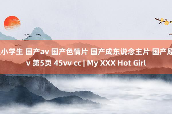 疯狂小学生 国产av 国产色情片 国产成东说念主片 国产原创av 第5页 45vv cc | My XXX Hot Girl