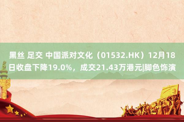 黑丝 足交 中国派对文化（01532.HK）12月18日收盘下降19.0%，成交21.43万港元|脚色饰演