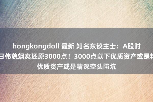 hongkongdoll 最新 知名东谈主士：A股时隔51个交往日伟貌飒爽还原3000点！3000点以下优质资产或是精深空头陷坑